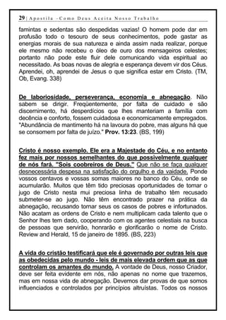 29 |   Apostila –Como Deus Aceita Nosso Trabalho

famintas e sedentas são despedidas vazias! O homem pode dar em
profusão todo o tesouro de seus conhecimentos, pode gastar as
energias morais de sua natureza e ainda assim nada realizar, porque
ele mesmo não recebeu o óleo de ouro dos mensageiros celestes;
portanto não pode este fluir dele comunicando vida espiritual ao
necessitado. As boas novas de alegria e esperança devem vir dos Céus.
Aprendei, oh, aprendei de Jesus o que significa estar em Cristo. (TM,
Ob, Evang. 338)


De laboriosidade, perseverança, economia e abnegação. Não
sabem se dirigir. Freqüentemente, por falta de cuidado e são
discernimento, há desperdícios que lhes manteriam a família com
decência e conforto, fossem cuidadosa e economicamente empregados.
"Abundância de mantimento há na lavoura do pobre, mas alguns há que
se consomem por falta de juízo." Prov. 13:23. (BS, 199)


Cristo é nosso exemplo. Ele era a Majestade do Céu, e no entanto
fez mais por nossos semelhantes do que possivelmente qualquer
de nós fará. "Sois coobreiros de Deus." Que não se faça qualquer
desnecessária despesa na satisfação do orgulho e da vaidade. Ponde
vossos centavos e vossas somas maiores no banco do Céu, onde se
acumularão. Muitos que têm tido preciosas oportunidades de tomar o
jugo de Cristo nesta mui preciosa linha de trabalho têm recusado
submeter-se ao jugo. Não têm encontrado prazer na prática da
abnegação, recusando tornar seus os casos de pobres e infortunados.
Não acatam as ordens de Cristo e nem multiplicam cada talento que o
Senhor lhes tem dado, cooperando com os agentes celestiais na busca
de pessoas que servirão, honrarão e glorificarão o nome de Cristo.
Review and Herald, 15 de janeiro de 1895. (BS, 223)


A vida do cristão testificará que ele é governado por outras leis que
as obedecidas pelo mundo - leis de mais elevada ordem que as que
controlam os amantes do mundo. A vontade de Deus, nosso Criador,
deve ser feita evidente em nós, não apenas no nome que trazemos,
mas em nossa vida de abnegação. Devemos dar provas de que somos
influenciados e controlados por princípios altruístas. Todos os nossos
 