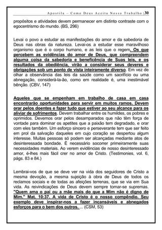 A p o s t i l a – C o m o D e u s A c e i t a N o s s o T r a b a l h o | 30

propósitos e atividades devem permanecer em distinto contraste com o
egocentrismo do mundo. (BS, 296)


Levai o povo a estudar as manifestações do amor e da sabedoria de
Deus nas obras da natureza. Levai-os a estudar esse maravilhoso
organismo que é o corpo humano, e as leis que o regem. Os que
percebem as evidências do amor de Deus, que compreendem
alguma coisa da sabedoria e beneficência de Suas leis, e os
resultados da obediência, virão a considerar seus deveres e
obrigações sob um ponto de vista inteiramente diverso. Em vez de
olhar a observância das leis da saúde como um sacrifício ou uma
abnegação, considerá-la-ão, como em realidade é, uma inestimável
bênção. (CBV, 147)


Aqueles que se empenham em trabalho de casa em casa
encontrarão oportunidades para servir em muitos ramos. Devem
orar pelos doentes e fazer tudo que estiver ao seu alcance para os
aliviar de sofrimentos. Devem trabalhar entre os humildes, os pobres e
oprimidos. Devemos orar pelos desamparados que não têm força de
vontade para dominar os apetites que a paixão tem degradado, e orar
com eles também. Um esforço sincero e perseverante tem que ser feito
em prol da salvação daqueles em cujo coração se despertou algum
interesse. Muitas pessoas só podem ser alcançadas mediante atos de
desinteressada bondade. É necessário socorrer primeiramente suas
necessidades materiais. Ao verem evidências de nosso desinteressado
amor, é-lhes mais fácil crer no amor de Cristo. (Testimonies, vol. 6,
págs. 83 e 84.)


Lembrai-vos de que se deve ver na vida dos seguidores de Cristo a
mesma devoção, a mesma sujeição à obra de Deus de todos os
reclamos sociais e de todas as afeições terrenas, que se via em Sua
vida. As reivindicações de Deus devem sempre tornar-se supremas.
"Quem ama o pai ou a mãe mais do que a Mim não é digno de
Mim." Mat. 10:37. A vida de Cristo é o nosso compêndio. Seu
exemplo deve inspirar-nos a fazer incansáveis e abnegados
esforços para o bem dos outros. ... (CSM, 53)
 