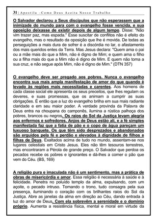 31 |   Apostila –Como Deus Aceita Nosso Trabalho

O Salvador declarou a Seus discípulos que não esperassem que a
inimizade do mundo para com o evangelho fosse vencida, e sua
oposição deixasse de existir depois de algum tempo. Disse: "Não
vim trazer paz, mas espada." Esse suscitar de conflitos não é efeito do
evangelho, mas o resultado da oposição que lhe é movida. De todas as
perseguições a mais dura de sofrer é a discórdia no lar, o afastamento
dos mais queridos entes da Terra. Mas Jesus declara: "Quem ama o pai
ou a mãe mais do que a Mim, não é digno de Mim; e quem ama o filho
ou a filha mais do que a Mim não é digno de Mim. E quem não toma a
sua cruz, e não segue após Mim, não é digno de Mim." (DTN 357)


O evangelho deve ser pregado aos pobres. Nunca o evangelho
encontra sua mais ampla manifestação de amor do que quando é
levado às regiões mais necessitadas e carentes. Aos homens de
cada classe social ele apresenta os seus preceitos, que lhes regulam os
deveres, e suas promessas, que os animam a cumprir as suas
obrigações. É então que a luz do evangelho brilha em sua mais radiante
claridade e em seu maior poder. A verdade provinda da Palavra de
Deus entra na choupana do camponês, ilumina a rústica palhoça dos
pobres, brancos ou negros. Os raios do Sol da Justiça levam alegria
aos enfermos e sofredores. Anjos de Deus estão ali, e a fé simples
manifestada faz que a fatia de pão e o copo de água pareçam um
luxuoso banquete. Os que têm sido desprezados e abandonados
são erguidos pela fé e perdão e elevados à dignidade de filhos e
filhas de Deus. Exaltados acima de tudo no mundo, assentam-se nos
lugares celestiais em Cristo Jesus. Eles não têm tesouros terrestres,
mas encontraram a Pérola de grande preço. O Salvador que perdoa os
pecados recebe os pobres e ignorantes e dá-lhes a comer o pão que
vem do Céu. (BS, 169)


A religião pura e imaculada não é um sentimento, mas a prática de
obras de misericórdia e amor. Essa religião é necessária à saúde e à
felicidade. Penetra no poluído templo da alma, expulsando, com um
açoite, o pecado intruso. Tomando o trono, tudo consagra pela sua
presença, iluminando o coração com os brilhantes raios do Sol da
Justiça. Abre as janelas da alma em direção ao Céu, dando entrada à
luz do amor de Deus. Com ela sobrevêm a serenidade e o domínio
próprio. Aumenta a resistência física, mental e moral em virtude da
 