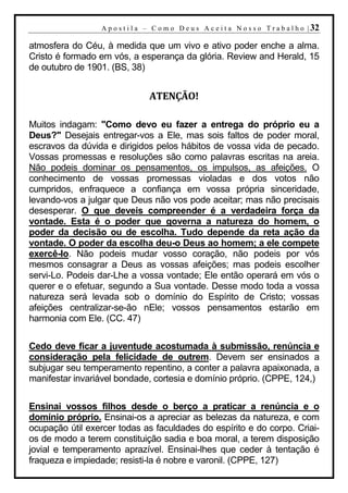 A p o s t i l a – C o m o D e u s A c e i t a N o s s o T r a b a l h o | 32

atmosfera do Céu, à medida que um vivo e ativo poder enche a alma.
Cristo é formado em vós, a esperança da glória. Review and Herald, 15
de outubro de 1901. (BS, 38)


                                 ATENÇÃO!

Muitos indagam: "Como devo eu fazer a entrega do próprio eu a
Deus?" Desejais entregar-vos a Ele, mas sois faltos de poder moral,
escravos da dúvida e dirigidos pelos hábitos de vossa vida de pecado.
Vossas promessas e resoluções são como palavras escritas na areia.
Não podeis dominar os pensamentos, os impulsos, as afeições. O
conhecimento de vossas promessas violadas e dos votos não
cumpridos, enfraquece a confiança em vossa própria sinceridade,
levando-vos a julgar que Deus não vos pode aceitar; mas não precisais
desesperar. O que deveis compreender é a verdadeira força da
vontade. Esta é o poder que governa a natureza do homem, o
poder da decisão ou de escolha. Tudo depende da reta ação da
vontade. O poder da escolha deu-o Deus ao homem; a ele compete
exercê-lo. Não podeis mudar vosso coração, não podeis por vós
mesmos consagrar a Deus as vossas afeições; mas podeis escolher
servi-Lo. Podeis dar-Lhe a vossa vontade; Ele então operará em vós o
querer e o efetuar, segundo a Sua vontade. Desse modo toda a vossa
natureza será levada sob o domínio do Espírito de Cristo; vossas
afeições centralizar-se-ão nEle; vossos pensamentos estarão em
harmonia com Ele. (CC. 47)

Cedo deve ficar a juventude acostumada à submissão, renúncia e
consideração pela felicidade de outrem. Devem ser ensinados a
subjugar seu temperamento repentino, a conter a palavra apaixonada, a
manifestar invariável bondade, cortesia e domínio próprio. (CPPE, 124,)

Ensinai vossos filhos desde o berço a praticar a renúncia e o
domínio próprio. Ensinai-os a apreciar as belezas da natureza, e com
ocupação útil exercer todas as faculdades do espírito e do corpo. Criai-
os de modo a terem constituição sadia e boa moral, a terem disposição
jovial e temperamento aprazível. Ensinai-lhes que ceder à tentação é
fraqueza e impiedade; resisti-la é nobre e varonil. (CPPE, 127)
 