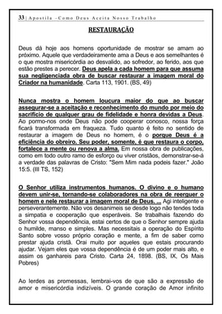 33 |   Apostila –Como Deus Aceita Nosso Trabalho

                          RESTAURAÇÃO

Deus dá hoje aos homens oportunidade de mostrar se amam ao
próximo. Aquele que verdadeiramente ama a Deus e aos semelhantes é
o que mostra misericórdia ao desvalido, ao sofredor, ao ferido, aos que
estão prestes a perecer. Deus apela a cada homem para que assuma
sua negligenciada obra de buscar restaurar a imagem moral do
Criador na humanidade. Carta 113, 1901. (BS, 49)


Nunca mostra o homem loucura maior do que ao buscar
assegurar-se a aceitação e reconhecimento do mundo por meio do
sacrifício de qualquer grau de fidelidade e honra devidas a Deus.
Ao pormo-nos onde Deus não pode cooperar conosco, nossa força
ficará transformada em fraqueza. Tudo quanto é feito no sentido de
restaurar a imagem de Deus no homem, é o porque Deus é a
eficiência do obreiro. Seu poder, somente, é que restaura o corpo,
fortalece a mente ou renova a alma. Em nossa obra de publicações,
como em todo outro ramo de esforço ou viver cristãos, demonstrar-se-á
a verdade das palavras de Cristo: "Sem Mim nada podeis fazer." João
15:5. (III TS, 152)


O Senhor utiliza instrumentos humanos. O divino e o humano
devem unir-se, tornando-se colaboradores na obra de reerguer o
homem e nele restaurar a imagem moral de Deus. ... Agi inteligente e
perseverantemente. Não vos desanimeis se desde logo não tendes toda
a simpatia e cooperação que esperáveis. Se trabalhais fazendo do
Senhor vossa dependência, estai certos de que o Senhor sempre ajuda
o humilde, manso e simples. Mas necessitais a operação do Espírito
Santo sobre vosso próprio coração e mente, a fim de saber como
prestar ajuda cristã. Orai muito por aqueles que estais procurando
ajudar. Vejam eles que vossa dependência é de um poder mais alto, e
assim os ganhareis para Cristo. Carta 24, 1898. (BS, IX, Os Mais
Pobres)


Ao lerdes as promessas, lembrai-vos de que são a expressão de
amor e misericórdia indizíveis. O grande coração de Amor infinito
 