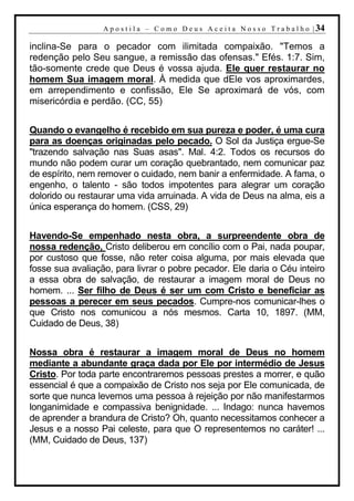 A p o s t i l a – C o m o D e u s A c e i t a N o s s o T r a b a l h o | 34

inclina-Se para o pecador com ilimitada compaixão. "Temos a
redenção pelo Seu sangue, a remissão das ofensas." Efés. 1:7. Sim,
tão-somente crede que Deus é vossa ajuda. Ele quer restaurar no
homem Sua imagem moral. À medida que dEle vos aproximardes,
em arrependimento e confissão, Ele Se aproximará de vós, com
misericórdia e perdão. (CC, 55)


Quando o evangelho é recebido em sua pureza e poder, é uma cura
para as doenças originadas pelo pecado. O Sol da Justiça ergue-Se
"trazendo salvação nas Suas asas". Mal. 4:2. Todos os recursos do
mundo não podem curar um coração quebrantado, nem comunicar paz
de espírito, nem remover o cuidado, nem banir a enfermidade. A fama, o
engenho, o talento - são todos impotentes para alegrar um coração
dolorido ou restaurar uma vida arruinada. A vida de Deus na alma, eis a
única esperança do homem. (CSS, 29)


Havendo-Se empenhado nesta obra, a surpreendente obra de
nossa redenção, Cristo deliberou em concílio com o Pai, nada poupar,
por custoso que fosse, não reter coisa alguma, por mais elevada que
fosse sua avaliação, para livrar o pobre pecador. Ele daria o Céu inteiro
a essa obra de salvação, de restaurar a imagem moral de Deus no
homem. ... Ser filho de Deus é ser um com Cristo e beneficiar as
pessoas a perecer em seus pecados. Cumpre-nos comunicar-lhes o
que Cristo nos comunicou a nós mesmos. Carta 10, 1897. (MM,
Cuidado de Deus, 38)


Nossa obra é restaurar a imagem moral de Deus no homem
mediante a abundante graça dada por Ele por intermédio de Jesus
Cristo. Por toda parte encontraremos pessoas prestes a morrer, e quão
essencial é que a compaixão de Cristo nos seja por Ele comunicada, de
sorte que nunca levemos uma pessoa à rejeição por não manifestarmos
longanimidade e compassiva benignidade. ... Indago: nunca havemos
de aprender a brandura de Cristo? Oh, quanto necessitamos conhecer a
Jesus e a nosso Pai celeste, para que O representemos no caráter! ...
(MM, Cuidado de Deus, 137)
 