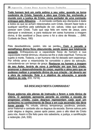 35 |   Apostila –Como Deus Aceita Nosso Trabalho

Todo homem terá em certa estima o seu valor, quando se torna
coobreiro de Cristo, fazendo a obra que Cristo fez, enchendo o
mundo com a justiça de Cristo, como portador de uma comissão
entregue pelo Altíssimo. ... A comissão confiada aos discípulos é dada
a todos os que se acham relacionados com Cristo. Devem fazer todo e
qualquer sacrifício pela satisfação de ver, salvas, vidas que estão a
perecer sem Cristo. Tudo que seja feito em nome de Jesus, para
abençoar e enobrecer, e para restaurar em seres humanos a imagem
divina, é tão aceitável a Deus como o foi a obra de Moisés. ... (MM,
Cuidado de Deus, 180)


Pela desobediência, porém, isto se perdeu. Com o pecado a
semelhança divina ficou obscurecida, sendo quase que totalmente
apagada. Enfraqueceu-se a capacidade física do homem e sua
capacidade mental diminuiu; ofuscou-se-lhe a visão espiritual. Tornou-se
sujeito à morte. Todavia, o ser humano não foi deixado sem esperança.
Por infinito amor e misericórdia foi concebido o plano da salvação,
concedendo-se um tempo de graça. Restaurar no homem a imagem
de seu Autor, levá-lo de novo à perfeição em que fora criado,
promover o desenvolvimento do corpo, espírito e alma para que se
pudesse realizar o propósito divino da sua criação - tal deveria ser
a obra da redenção. Este é o objetivo da educação, o grande
objetivo da vida. (ED, 15/16)


                HÁ DESCANÇO NESTA CAMINHADA?

Essas palavras são plenas de instrução e ferem a nota tônica da
vitória. O apóstolo apresenta perante os crentes a escada do
progresso cristão, cujos degraus representam cada qual um
acréscimo no conhecimento de Deus e em cuja ascensão não deve
haver parada. Fé, virtude, ciência, temperança, paciência, piedade,
amor fraternal e caridade são os degraus da escada. Somos salvos pelo
subir degrau a degrau, passo após passo, para o alto ideal de Cristo
para nós. Assim é Ele feito para nós sabedoria, e justiça, e santificação
e redenção. (AA, 530)
 