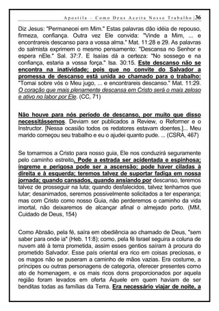 A p o s t i l a – C o m o D e u s A c e i t a N o s s o T r a b a l h o | 36

Diz Jesus: "Permanecei em Mim." Estas palavras dão idéia de repouso,
firmeza, confiança. Outra vez Ele convida: "Vinde a Mim, ... e
encontrareis descanso para a vossa alma." Mat. 11:28 e 29. As palavras
do salmista exprimem o mesmo pensamento: "Descansa no Senhor e
espera nEle." Sal. 37:7. E Isaías dá a certeza: "No sossego e na
confiança, estaria a vossa força." Isa. 30:15. Este descanso não se
encontra na inatividade; pois que no convite do Salvador a
promessa de descanso está unida ao chamado para o trabalho:
"Tomai sobre vós o Meu jugo, ... e encontrareis descanso." Mat. 11:29.
O coração que mais plenamente descansa em Cristo será o mais zeloso
e ativo no labor por Ele. (CC, 71)


Não houve para nós período de descanso, por muito que disso
necessitássemos. Deviam ser publicados a Review, o Reformer e o
Instructor. [Nessa ocasião todos os redatores estavam doentes.]... Meu
marido começou seu trabalho e eu o ajudei quanto pude. ... (CSRA, 467)


Se tomarmos a Cristo para nosso guia, Ele nos conduzirá seguramente
pelo caminho estreito. Pode a estrada ser acidentada e espinhosa;
íngreme e perigosa pode ser a ascensão; pode haver ciladas à
direita e à esquerda; teremos talvez de suportar fadiga em nossa
jornada; quando cansados, quando ansiando por descanso, teremos
talvez de prosseguir na luta; quando desfalecidos, talvez tenhamos que
lutar; desanimados, seremos possivelmente solicitados a ter esperança;
mas com Cristo como nosso Guia, não perderemos o caminho da vida
imortal, não deixaremos de alcançar afinal o almejado porto. (MM,
Cuidado de Deus, 154)


Como Abraão, pela fé, saíra em obediência ao chamado de Deus, "sem
saber para onde ia" (Heb. 11:8); como, pela fé Israel seguira a coluna de
nuvem até à terra prometida, assim esses gentios saíram à procura do
prometido Salvador. Esse país oriental era rico em coisas preciosas, e
os magos não se puseram a caminho de mãos vazias. Era costume, a
príncipes ou outras personagens de categoria, oferecer presentes como
ato de homenagem, e os mais ricos dons proporcionados por aquela
região foram levados em oferta Àquele em quem haviam de ser
benditas todas as famílias da Terra. Era necessário viajar de noite, a
 
