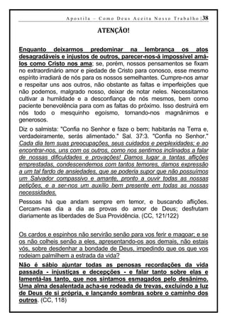 A p o s t i l a – C o m o D e u s A c e i t a N o s s o T r a b a l h o | 38

                                 ATENÇÃO!

Enquanto deixarmos predominar na lembrança os atos
desagradáveis e injustos de outros, parecer-nos-á impossível amá-
los como Cristo nos ama; se, porém, nossos pensamentos se fixam
no extraordinário amor e piedade de Cristo para conosco, esse mesmo
espírito irradiará de nós para os nossos semelhantes. Cumpre-nos amar
e respeitar uns aos outros, não obstante as faltas e imperfeições que
não podemos, malgrado nosso, deixar de notar neles. Necessitamos
cultivar a humildade e a desconfiança de nós mesmos, bem como
paciente benevolência para com as faltas do próximo. Isso destruirá em
nós todo o mesquinho egoísmo, tornando-nos magnânimos e
generosos.
Diz o salmista: "Confia no Senhor e faze o bem; habitarás na Terra e,
verdadeiramente, serás alimentado." Sal. 37:3. "Confia no Senhor."
Cada dia tem suas preocupações, seus cuidados e perplexidades; e ao
encontrar-nos, uns com os outros, como nos sentimos inclinados a falar
de nossas dificuldades e provações! Damos lugar a tantas aflições
emprestadas, condescendemos com tantos temores, damos expressão
a um tal fardo de ansiedades, que se poderia supor que não possuímos
um Salvador compassivo e amante, pronto a ouvir todas as nossas
petições, e a ser-nos um auxílio bem presente em todas as nossas
necessidades.
Pessoas há que andam sempre em temor, e buscando aflições.
Cercam-nas dia a dia as provas do amor de Deus; desfrutam
diariamente as liberdades de Sua Providência. (CC, 121/122)


Os cardos e espinhos não servirão senão para vos ferir e magoar; e se
os não colheis senão a eles, apresentando-os aos demais, não estais
vós, sobre desdenhar a bondade de Deus, impedindo que os que vos
rodeiam palmilhem a estrada da vida?
Não é sábio ajuntar todas as penosas recordações da vida
passada - injustiças e decepções - e falar tanto sobre elas e
lamentá-las tanto, que nos sintamos esmagados pelo desânimo.
Uma alma desalentada acha-se rodeada de trevas, excluindo a luz
de Deus de si própria, e lançando sombras sobre o caminho dos
outros. (CC, 118)
 