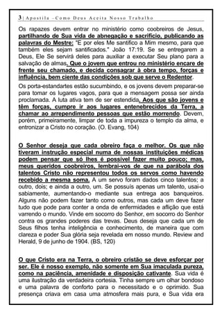 3|   Apostila –Como Deus Aceita Nosso Trabalho

Os rapazes devem entrar no ministério como coobreiros de Jesus,
partilhando de Sua vida de abnegação e sacrifício, publicando as
palavras do Mestre: "E por eles Me santifico a Mim mesmo, para que
também eles sejam santificados." João 17:19. Se se entregarem a
Deus, Ele Se servirá deles para auxiliar a executar Seu plano para a
salvação de almas. Que o jovem que entrou no ministério encare de
frente seu chamado, e decida consagrar à obra tempo, forças e
influência, bem ciente das condições sob que serve o Redentor.
Os porta-estandartes estão sucumbindo, e os jovens devem preparar-se
para tomar os lugares vagos, para que a mensagem possa ser ainda
proclamada. A luta ativa tem de ser estendida. Aos que são jovens e
têm forças, cumpre ir aos lugares entenebrecidos da Terra, a
chamar ao arrependimento pessoas que estão morrendo. Devem,
porém, primeiramente, limpar de toda a impureza o templo da alma, e
entronizar a Cristo no coração. (O. Evang, 104)


O Senhor deseja que cada obreiro faça o melhor. Os que não
tiveram instrução especial numa de nossas instituições médicas
podem pensar que só lhes é possível fazer muito pouco; mas,
meus queridos coobreiros, lembrai-vos de que na parábola dos
talentos Cristo não representou todos os servos como havendo
recebido a mesma soma. A um servo foram dados cinco talentos; a
outro, dois; e ainda a outro, um. Se possuís apenas um talento, usai-o
sabiamente, aumentando-o mediante sua entrega aos banqueiros.
Alguns não podem fazer tanto como outros, mas cada um deve fazer
tudo que pode para conter a onda de enfermidades e aflição que está
varrendo o mundo. Vinde em socorro do Senhor, em socorro do Senhor
contra os grandes poderes das trevas. Deus deseja que cada um de
Seus filhos tenha inteligência e conhecimento, de maneira que com
clareza e poder Sua glória seja revelada em nosso mundo. Review and
Herald, 9 de junho de 1904. (BS, 120)


O que Cristo era na Terra, o obreiro cristão se deve esforçar por
ser. Ele é nosso exemplo, não somente em Sua imaculada pureza,
como na paciência, amenidade e disposição cativante. Sua vida é
uma ilustração da verdadeira cortesia. Tinha sempre um olhar bondoso
e uma palavra de conforto para o necessitado e o oprimido. Sua
presença criava em casa uma atmosfera mais pura, e Sua vida era
 