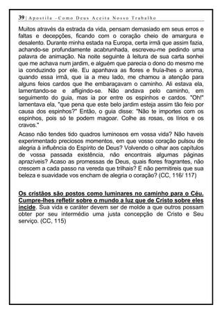 39 |   Apostila –Como Deus Aceita Nosso Trabalho

Muitos através da estrada da vida, pensam demasiado em seus erros e
faltas e decepções, ficando com o coração cheio de amargura e
desalento. Durante minha estada na Europa, certa irmã que assim fazia,
achando-se profundamente acabrunhada, escreveu-me pedindo uma
palavra de animação. Na noite seguinte à leitura de sua carta sonhei
que me achava num jardim, e alguém que parecia o dono do mesmo me
ia conduzindo por ele. Eu apanhava as flores e fruía-lhes o aroma,
quando essa irmã, que ia a meu lado, me chamou a atenção para
alguns feios cardos que lhe embaraçavam o caminho. Ali estava ela,
lamentando-se e afligindo-se. Não andava pelo caminho, em
seguimento do guia, mas ia por entre os espinhos e cardos. "Oh!"
lamentava ela, "que pena que este belo jardim esteja assim tão feio por
causa dos espinhos?" Então, o guia disse: "Não te importes com os
espinhos, pois só te podem magoar. Colhe as rosas, os lírios e os
cravos."
Acaso não tendes tido quadros luminosos em vossa vida? Não haveis
experimentado preciosos momentos, em que vosso coração pulsou de
alegria à influência do Espírito de Deus? Volvendo o olhar aos capítulos
de vossa passada existência, não encontrais algumas páginas
aprazíveis? Acaso as promessas de Deus, quais flores fragrantes, não
crescem a cada passo na vereda que trilhais? E não permitireis que sua
beleza e suavidade vos encham de alegria o coração? (CC, 116/ 117)


Os cristãos são postos como luminares no caminho para o Céu.
Cumpre-lhes refletir sobre o mundo a luz que de Cristo sobre eles
incide. Sua vida e caráter devem ser de molde a que outros possam
obter por seu intermédio uma justa concepção de Cristo e Seu
serviço. (CC, 115)
 