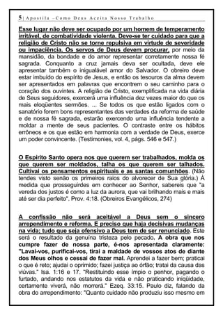 5|   Apostila –Como Deus Aceita Nosso Trabalho

Esse lugar não deve ser ocupado por um homem de temperamento
irritável, de combatividade violenta. Deve-se ter cuidado para que a
religião de Cristo não se torne repulsiva em virtude de severidade
ou impaciência. Os servos de Deus devem procurar, por meio da
mansidão, da bondade e do amor representar corretamente nossa fé
sagrada. Conquanto a cruz jamais deva ser ocultada, deve ele
apresentar também o inigualável amor do Salvador. O obreiro deve
estar imbuído do espírito de Jesus, e então os tesouros da alma devem
ser apresentados em palavras que encontrem o seu caminho para o
coração dos ouvintes. A religião de Cristo, exemplificada na vida diária
de Seus seguidores, exercerá uma influência dez vezes maior do que os
mais eloqüentes sermões. ... Se todos os que estão ligados com o
sanatório forem bons representantes das verdades da reforma de saúde
e de nossa fé sagrada, estarão exercendo uma influência tendente a
moldar a mente de seus pacientes. O contraste entre os hábitos
errôneos e os que estão em harmonia com a verdade de Deus, exerce
um poder convincente. (Testimonies, vol. 4, págs. 546 e 547.)


O Espírito Santo opera nos que querem ser trabalhados, molda os
que querem ser moldados, talha os que querem ser talhados.
Cultivai os pensamentos espirituais e as santas comunhões. (Não
tendes visto senão os primeiros raios do alvorecer de Sua glória.) À
medida que prosseguirdes em conhecer ao Senhor, sabereis que "a
vereda dos justos é como a luz da aurora, que vai brilhando mais e mais
até ser dia perfeito". Prov. 4:18. (Obreiros Evangélicos, 274)


A confissão não será aceitável a Deus sem o sincero
arrependimento e reforma. E preciso que haja decisivas mudanças
na vida; tudo que seja ofensivo a Deus tem de ser renunciado. Este
será o resultado da genuína tristeza pelo pecado. A obra que nos
cumpre fazer de nossa parte, é-nos apresentada claramente:
"Lavai-vos, purificai-vos, tirai a maldade de vossos atos de diante
dos Meus olhos e cessai de fazer mal. Aprendei a fazer bem; praticai
o que é reto; ajudai o oprimido; fazei justiça ao órfão; tratai da causa das
viúvas." Isa. 1:16 e 17. "Restituindo esse ímpio o penhor, pagando o
furtado, andando nos estatutos da vida e não praticando iniqüidade,
certamente viverá, não morrerá." Ezeq. 33:15. Paulo diz, falando da
obra do arrependimento: "Quanto cuidado não produziu isso mesmo em
 