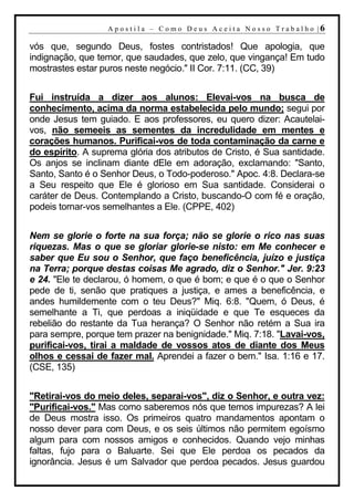 A p o s t i l a – C o mo D eu s A c ei t a N o s s o T r ab al h o |6

vós que, segundo Deus, fostes contristados! Que apologia, que
indignação, que temor, que saudades, que zelo, que vingança! Em tudo
mostrastes estar puros neste negócio." II Cor. 7:11. (CC, 39)


Fui instruída a dizer aos alunos: Elevai-vos na busca de
conhecimento, acima da norma estabelecida pelo mundo; segui por
onde Jesus tem guiado. E aos professores, eu quero dizer: Acautelai-
vos, não semeeis as sementes da incredulidade em mentes e
corações humanos. Purificai-vos de toda contaminação da carne e
do espírito. A suprema glória dos atributos de Cristo, é Sua santidade.
Os anjos se inclinam diante dEle em adoração, exclamando: "Santo,
Santo, Santo é o Senhor Deus, o Todo-poderoso." Apoc. 4:8. Declara-se
a Seu respeito que Ele é glorioso em Sua santidade. Considerai o
caráter de Deus. Contemplando a Cristo, buscando-O com fé e oração,
podeis tornar-vos semelhantes a Ele. (CPPE, 402)


Nem se glorie o forte na sua força; não se glorie o rico nas suas
riquezas. Mas o que se gloriar glorie-se nisto: em Me conhecer e
saber que Eu sou o Senhor, que faço beneficência, juízo e justiça
na Terra; porque destas coisas Me agrado, diz o Senhor." Jer. 9:23
e 24. "Ele te declarou, ó homem, o que é bom; e que é o que o Senhor
pede de ti, senão que pratiques a justiça, e ames a beneficência, e
andes humildemente com o teu Deus?" Miq. 6:8. "Quem, ó Deus, é
semelhante a Ti, que perdoas a iniqüidade e que Te esqueces da
rebelião do restante da Tua herança? O Senhor não retém a Sua ira
para sempre, porque tem prazer na benignidade." Miq. 7:18. "Lavai-vos,
purificai-vos, tirai a maldade de vossos atos de diante dos Meus
olhos e cessai de fazer mal. Aprendei a fazer o bem." Isa. 1:16 e 17.
(CSE, 135)


"Retirai-vos do meio deles, separai-vos", diz o Senhor, e outra vez:
"Purificai-vos." Mas como saberemos nós que temos impurezas? A lei
de Deus mostra isso. Os primeiros quatro mandamentos apontam o
nosso dever para com Deus, e os seis últimos não permitem egoísmo
algum para com nossos amigos e conhecidos. Quando vejo minhas
faltas, fujo para o Baluarte. Sei que Ele perdoa os pecados da
ignorância. Jesus é um Salvador que perdoa pecados. Jesus guardou
 