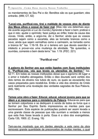 7|   Apostila –Como Deus Aceita Nosso Trabalho

os mandamentos de Seu Pai e diz: Benditos são os que guardam; eles
entrarão. (MM, CT, 62)


"Lavai-vos, purificai-vos, tirai a maldade de vossos atos de diante
dos Meus olhos e cessai de fazer mal. [Mas não vos detenhais aqui;
ide avante seguindo a Luz do mundo.] Aprendei a fazer o bem; praticai o
que é reto; ajudai o oprimido; fazei justiça ao órfão; tratai da causa das
viúvas. Vinde, então, e argüi-me, diz o Senhor; ainda que os vossos
pecados sejam como a escarlata, eles se tornarão brancos como a
neve; ainda que sejam vermelhos como o carmesim, se tornarão como
a branca lã." Isa. 1:16-18. Eis aí o terreno em que deveis exercitar o
intelecto e prover-vos uma mudança de atividade. "Se quiserdes, e
ouvirdes, comereis o bem desta terra." Isa. 1:19. (FEC. 221)


                            “Purificai-vos"

A palavra do Senhor aos que estão ligados com Suas instituições
é: "Purificai-vos, vós que levais os utensílios do Senhor." Isa.
52:11. Em todas as nossas instituições deixai que o egoísmo dê lugar a
o amor e trabalho abnegados. Então o óleo dourado será vertido dos
dois ramos da oliveira nos tubos de ouro, os quais se esvaziarão nos
vasos preparados para recebê-los. Então a vida dos obreiros de Cristo
será realmente uma revelação das verdades sagradas de Sua Palavra.
(MS, 184).


Temos uma obra a fazer. Educai, educai, educai jovens para que se
dêem a si mesmos para o ministério da Palavra. Educai-os para que
se tornem colportores e se dediquem à venda de todos os livros que o
Senhor por Seu Espírito Santo impressionou as mentes para que
escrevessem. Esta espécie de publicações poderá ser assim levada a
uma grande classe de pessoas que não ouviriam a verdade a menos
que esta lhes fosse levada à porta. Essa é a obra dos evangelistas.
Carta 135, 1900. (C. Evang. 19)


Tem-se-me mostrado que em dardes atenção a este ramo da obra
removeis grande quantidade de preconceitos de muitas mentes, o qual
 