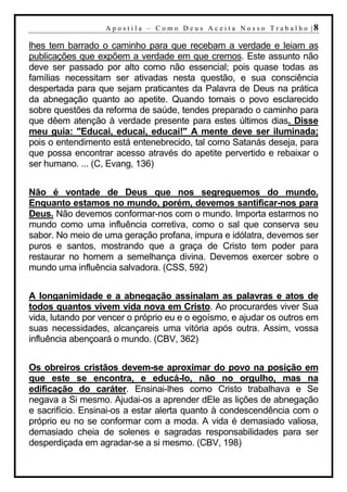 A p o s t i l a – C o mo D eu s A c ei t a N o s s o T r ab al h o |8

lhes tem barrado o caminho para que recebam a verdade e leiam as
publicações que expõem a verdade em que cremos. Este assunto não
deve ser passado por alto como não essencial; pois quase todas as
famílias necessitam ser ativadas nesta questão, e sua consciência
despertada para que sejam praticantes da Palavra de Deus na prática
da abnegação quanto ao apetite. Quando tornais o povo esclarecido
sobre questões da reforma de saúde, tendes preparado o caminho para
que dêem atenção à verdade presente para estes últimos dias. Disse
meu guia: "Educai, educai, educai!" A mente deve ser iluminada;
pois o entendimento está entenebrecido, tal como Satanás deseja, para
que possa encontrar acesso através do apetite pervertido e rebaixar o
ser humano. ... (C, Evang, 136)


Não é vontade de Deus que nos segreguemos do mundo.
Enquanto estamos no mundo, porém, devemos santificar-nos para
Deus. Não devemos conformar-nos com o mundo. Importa estarmos no
mundo como uma influência corretiva, como o sal que conserva seu
sabor. No meio de uma geração profana, impura e idólatra, devemos ser
puros e santos, mostrando que a graça de Cristo tem poder para
restaurar no homem a semelhança divina. Devemos exercer sobre o
mundo uma influência salvadora. (CSS, 592)


A longanimidade e a abnegação assinalam as palavras e atos de
todos quantos vivem vida nova em Cristo. Ao procurardes viver Sua
vida, lutando por vencer o próprio eu e o egoísmo, e ajudar os outros em
suas necessidades, alcançareis uma vitória após outra. Assim, vossa
influência abençoará o mundo. (CBV, 362)


Os obreiros cristãos devem-se aproximar do povo na posição em
que este se encontra, e educá-lo, não no orgulho, mas na
edificação do caráter. Ensinai-lhes como Cristo trabalhava e Se
negava a Si mesmo. Ajudai-os a aprender dEle as lições de abnegação
e sacrifício. Ensinai-os a estar alerta quanto à condescendência com o
próprio eu no se conformar com a moda. A vida é demasiado valiosa,
demasiado cheia de solenes e sagradas responsabilidades para ser
desperdiçada em agradar-se a si mesmo. (CBV, 198)
 