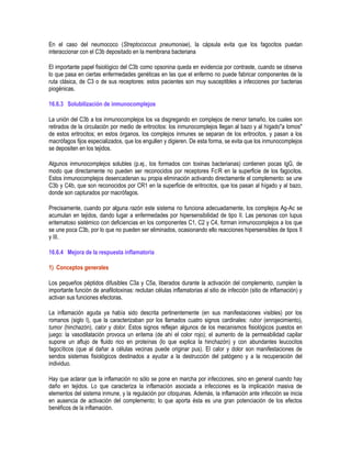 En el caso del neumococo (Streptococcus pneumoniae), la cápsula evita que los fagocitos puedan
interaccionar con el C3b depositado en la membrana bacteriana
El importante papel fisiológico del C3b como opsonina queda en evidencia por contraste, cuando se observa
lo que pasa en ciertas enfermedades genéticas en las que el enfermo no puede fabricar componentes de la
ruta clásica, de C3 o de sus receptores: estos pacientes son muy susceptibles a infecciones por bacterias
piogénicas.
16.6.3 Solubilización de inmunocomplejos
La unión del C3b a los inmunocomplejos los va disgregando en complejos de menor tamaño, los cuales son
retirados de la circulación por medio de eritrocitos: los inmunocomplejos llegan al bazo y al hígado"a lomos"
de estos eritrocitos; en estos órganos, los complejos inmunes se separan de los eritrocitos, y pasan a los
macrófagos fijos especializados, que los engullen y digieren. De esta forma, se evita que los inmunocomplejos
se depositen en los tejidos.
Algunos inmunocomplejos solubles (p.ej., los formados con toxinas bacterianas) contienen pocas IgG, de
modo que directamente no pueden ser reconocidos por receptores Fc R en la superficie de los fagocitos.
Estos inmunocomplejos desencadenan su propia eliminación activando directamente el complemento: se une
C3b y C4b, que son reconocidos por CR1 en la superficie de eritrocitos, que los pasan al hígado y al bazo,
donde son capturados por macrófagos.
Precisamente, cuando por alguna razón este sistema no funciona adecuadamente, los complejos Ag-Ac se
acumulan en tejidos, dando lugar a enfermedades por hipersensibilidad de tipo II. Las personas con lupus
eritematoso sistémico con deficiencias en los componentes C1, C2 y C4, forman inmunocomplejos a los que
se une poca C3b, por lo que no pueden ser eliminados, ocasionando ello reacciones hipersensibles de tipos II
y III.
16.6.4 Mejora de la respuesta inflamatoria
1) Conceptos generales
Los pequeños péptidos difusibles C3a y C5a, liberados durante la activación del complemento, cumplen la
importante función de anafilotoxinas: reclutan células inflamatorias al sitio de infección (sitio de inflamación) y
activan sus funciones efectoras.
La inflamación aguda ya había sido descrita pertinentemente (en sus manifestaciones visibles) por los
romanos (siglo I), que la caracterizaban por los llamados cuatro signos cardinales: rubor (enrojecimiento),
tumor (hinchazón), calor y dolor. Estos signos reflejan algunos de los mecanismos fisiológicos puestos en
juego: la vasodilatación provoca un eritema (de ahí el color rojo); el aumento de la permeabilidad capilar
supone un aflujo de fluido rico en proteínas (lo que explica la hinchazón) y con abundantes leucocitos
fagocíticos (que al dañar a células vecinas puede originar pus). El calor y dolor son manifestaciones de
sendos sistemas fisiológicos destinados a ayudar a la destrucción del patógeno y a la recuperación del
individuo.
Hay que aclarar que la inflamación no sólo se pone en marcha por infecciones, sino en general cuando hay
daño en tejidos. Lo que caracteriza la inflamación asociada a infecciones es la implicación masiva de
elementos del sistema inmune, y la regulación por citoquinas. Además, la inflamación ante infección se inicia
en ausencia de activación del complemento; lo que aporta ésta es una gran potenciación de los efectos
benéficos de la inflamación.
 