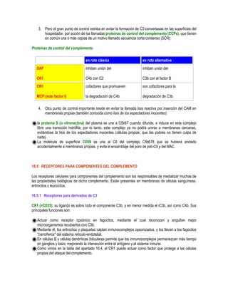 3. Pero el gran punto de control estriba en evitar la formación de C3-convertasas en las superficies del
hospedador, por acción de las llamadas proteínas de control del complemento (CCPs), que tienen
en común una o más copias de un motivo llamado secuencia corta consenso (SCR):
Proteínas de control del complemento
en ruta clásica en ruta alternativa
DAF
CR1
inhiben unión del
C4b con C2
inhiben unión del
C3b con el factor B
CR1
MCP (más factor I)
cofactores que promueven
la degradación de C4b
son cofactores para la
degradación de C3b
4. Otro punto de control importante reside en evitar la llamada lisis reactiva por inserción del CAM en
membranas propias (también conocida como lisis de los espectadores inocentes):
la proteína S (o vitronectina) del plasma se une a C5b67 cuando difunde, e induce en este complejo
libre una transición hidrófila; por lo tanto, este complejo ya no podrá unirse a membranas cercanas,
evitándose la lisis de los espectadores inocentes (células propias, que las pobres no tienen culpa de
nada).
La molécula de superficie CD59 se une al C8 del complejo C5b678 que se hubiera anclado
accidentalmente a membranas propias, y evita el ensamblaje del poro de poli-C9 y del MAC.
16.5 RECEPTORES PARA COMPONENTES DEL COMPLEMENTO
Los receptores celulares para componentes del complemento son los responsables de mediatizar muchas de
las propiedades biológicas de dicho complemento. Están presentes en membranas de células sanguíneas:
eritrocitos y leucocitos.
16.5.1 Receptores para derivados de C3
CR1 (=CD35): su ligando es sobre todo el componente C3b, y en menor medida el iC3b, así como C4b. Sus
principales funciones son:
Actuar como receptor opsónico en fagocitos, mediante el cual reconocen y engullen mejor
microorganismos recubiertos con C3b.
Mediante él, los eritrocitos y plaquetas captan inmunocomplejos opsonizados, y los llevan a los fagocitos
"carroñeros" del sistema retículo-endotelial.
En células B y células dendríticas foliculares permite que los inmunocomplejos permanezcan más tiempo
en ganglios y bazo, mejorando la interacción entre el antígeno y el sistema inmune.
Como vimos en la tabla del apartado 16.4, el CR1 puede actuar como factor que protege a las células
propias del ataque del complemento.
 