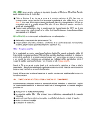 CR2 (=CD21): se une a varios productos de degradación derivados del C3b (como iC3b y C3dg). También
puede ligarse con el virus de Epstein-Barr.
Existe en linfocitos B, en los que al unirse a él productos derivados de C3b, hace que los
inmunocomplejos, mejoren la activación y la memoria inmunológica de estas células. Como ya vimos
(tema 6) forma parte del complejo correceptor de células B. La unión entrecruzada de un BCR con un
correceptor a través de un complejo antígeno-C3dg activa 100 veces al linfocito B respecto a la activación
sencilla solo a través de BCR.
Posee un papel patofisiológico, al ser el receptor celular del virus de Epstein-Barr (EBV), que de esta
manera puede entrar a los linfocitos B, a las células dendríticas foliculares y a ciertas células epiteliales
(como las de la cérvix del útero).
CR3 (=CD18/11b): es un miembro de la familia de integrinas con cadenas de tipo 2.
Mediatiza fagocitosis de partículas opsonizadas por iC3b.
Funciona también como lectina, uniéndose a carbohidratos de la superficie de diversos microorganismos
(levaduras, Staphylococcus epidermidis, Histoplasma capsulatum, etc.).
16.5.2 Receptores para C5a
Se ha caracterizado un receptor para el pequeño péptido difusible C5a, presente en todas las células del
linaje mieloide (monocitos/macrófagos, PMN neutrófilos, eosinófilos, basófilos y mastocitos). Se trata de una
proteína de la superfamilia de la rodopsina, caracterizada por sus 7 segmentos que atraviesan la membrana,
y con parecido con otros receptores que quimioquinas que mediatizan señales quimiotácticas (como el
receptor de péptidos bacterianos formilados) y con el receptor de la IL-8 (véase tema 14).
Cuando el C5a se une a este receptor situado en la membrana de los mastocitos, se induce en ellos la
degranulación y liberación de mediadores farmacológicamente activos, como la histamina, que como veremos
juegan un papel importante en la reacción de inflamación.
Cuando el C5a se une al receptor de la superficie de fagocitos, permite que el fagocito engulla complejos de
Ag-IgM-complemento.
16.6 CONSECUENCIAS BIOLÓGICAS DE LA ACTIVACIÓN DEL COMPLEMENTO
El complemento es un mediador clave en las respuestas humorales, permitiendo su amplificación, y supone
un sistema efector esencial en la eliminación efectiva de los microorganismos. Sus efectos fisiológicos
principales son:
muerte por lisis de muchos microorganismos
los pequeños péptidos C3a y C5a funcionan como anafilotoxinas, desencadenando la respuesta
inflamatoria
opsonización de antígenos o de inmunocomplejos, lo que facilita la destrucción por parte de fagocitos
eliminación de inmunocomplejos
neutralización de ciertos virus.
 