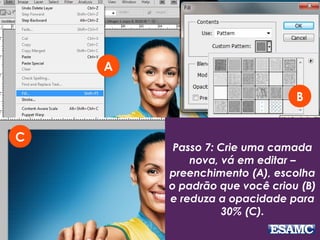 Passo 7: Crie uma camada
nova, vá em editar –
preenchimento (A), escolha
o padrão que você criou (B)
e reduza a opacidade para
30% (C).
A
C
B
 