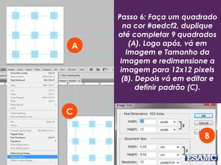 Passo 6: Faça um quadrado
na cor #aedcf2, duplique
até completar 9 quadrados
(A). Logo após, vá em
Imagem e Tamanho da
Imagem e redimensione a
imagem para 12x12 pixels
(B). Depois vá em editar e
definir padrão (C).
A
C
B
 