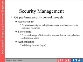 Security Management OS performs security control through: Access control Permissions assigned to legitimate users, who have access to computer resources Flow control Prevents leakage of information to users that are not authorized as legitimate users Authentication Validating the user (login) 