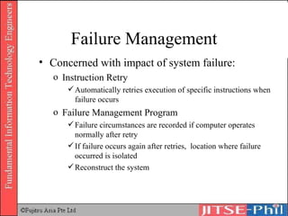 Failure Management Concerned with impact of system failure: Instruction Retry Automatically retries execution of specific instructions when failure occurs Failure Management Program Failure circumstances are recorded if computer operates normally after retry If failure occurs again after retries,  location where failure occurred is isolated Reconstruct the system 