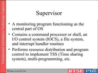 Supervisor A monitoring program functioning as the central part of OS Contains a command processor or shell, an I/O control system (IOCS), a file system, and interrupt handler routines Performs resource distribution and program control to implement TSS (Time sharing system), multi-programming, etc. 