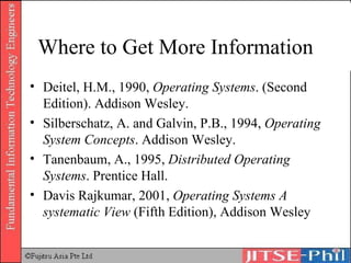 Where to Get More Information Deitel, H.M., 1990,  Operating Systems . (Second Edition). Addison Wesley.  Silberschatz, A. and Galvin, P.B., 1994,  Operating System Concepts . Addison Wesley.  Tanenbaum, A., 1995,  Distributed Operating Systems . Prentice Hall. Davis Rajkumar, 2001,  Operating Systems A systematic View  (Fifth Edition), Addison Wesley 