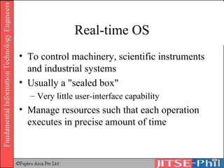 Real-time OS To control machinery, scientific instruments and industrial systems Usually a "sealed box" Very little user-interface capability Manage resources such that each operation executes in precise amount of time 