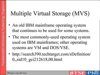 Multiple Virtual Storage (MVS) An old IBM mainframe operating system that continues to be used for some systems. The most commonly-used operating system used on IBM mainframes; other operating systems are VM and DOS/VSE. http://search390.techtarget.com/sDefinition/0,,sid10_gci212618,00.html 