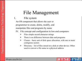 1.  File system An OS component that allows the user or  programmer to create, delete, modify, and  manipulate files and programs by name File concept and configuration in low-end computers Files simple record character strings There is no difference between data and programs Cluster – basic unit of disk space allocation, with one or more contiguous sectors Directory – list of files stored on a disk or other device. Often used to convert a file name to a physical address File Management 