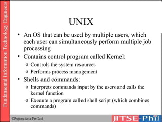UNIX An OS that can be used by multiple users, which each user can simultaneously perform multiple job processing Contains control program called Kernel: Controls the system resources Performs process management Shells and commands: Interprets commands input by the users and calls the kernel function Execute a program called shell script (which combines commands) 