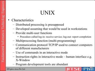 UNIX Characteristics Distributed processing is presupposed Developed assuming that would be used in workstations Provide multi-user functions Procedure called log-in: receive service; log-out: report completion Multiprocessing function (multi-programming) Communication protocol TCP/IP used to connect computers of different manufacturers Use of commands in an interactive mode Instruction rights in interactive mode – human interface e.g. X-Window Program development tools are abundant 