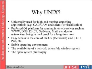Why UNIX? Universally used for high-end number crunching applications (e.g. CAD/CAM and scientific visualisation) Preferred OS platform for running internet services such as WWW, DNS, DHCP, NetNews, Mail, etc. due to networking being in the kernel for a long time now Easy access to the core of the OS (the kernel) via C, C++, Perl, etc. Stable operating environment The availability of a network extensible window system The open system philosophy 