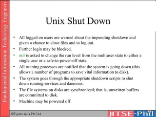 Unix Shut Down All logged on users are warned about the impending shutdown and given a chance to close files and to log out. Further login may be blocked. init  is asked to change the run level from the multiuser state to either a single user or a safe-to-power-off state. All running processes are notified that the system is going down (this allows a number of programs to save vital information to disk). The system goes through the appropriate shutdown scripts to shut down running services and daemons. The file systems on disks are synchronized; that is, unwritten buffers are committed to disk. Machine may be powered off. 