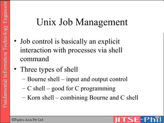 Unix Job Management Job control is basically an explicit interaction with processes via shell command Three types of shell Bourne shell – input and output control C shell – good for C programming Korn shell – combining Bourne and C shell 