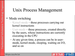 Unix Process Management Mode switching Kernel-mode  – those processes carrying out kernel instructions User-mode  – those processes, created directly by the users, whose instructions are currently executing in the CPU At any given time, a process can be in user-mode, kernel-mode, sleeping, waiting on I/O, and so on 