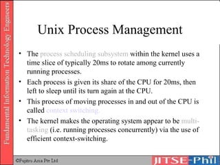 Unix Process Management The  process scheduling subsystem  within the kernel uses a time slice of typically 20ms to rotate among currently running processes. Each process is given its share of the CPU for 20ms, then left to sleep until its turn again at the CPU. This process of moving processes in and out of the CPU is called  context switching. The kernel makes the operating system appear to be  multi-tasking  (i.e. running processes concurrently) via the use of efficient context-switching. 