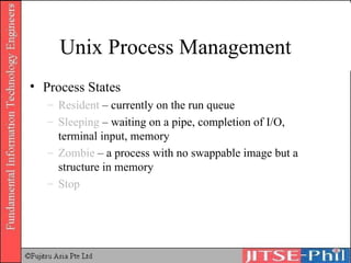 Unix Process Management Process States Resident  – currently on the run queue Sleeping  – waiting on a pipe, completion of I/O, terminal input, memory Zombie  – a process with no swappable image but a structure in memory Stop 