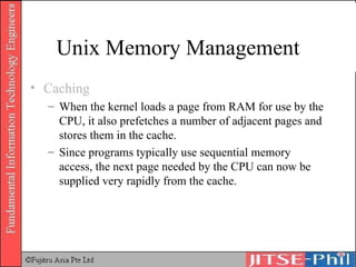 Unix Memory Management Caching When the kernel loads a page from RAM for use by the CPU, it also prefetches a number of adjacent pages and stores them in the cache. Since programs typically use sequential memory access, the next page needed by the CPU can now be supplied very rapidly from the cache. 