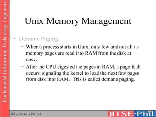 Unix Memory Management Demand Paging When a process starts in Unix, only few and not all its memory pages are read into RAM from the disk at once. After the CPU digested the pages in RAM, a page fault occurs; signaling the kernel to load the next few pages from disk into RAM.  This is called demand paging. 