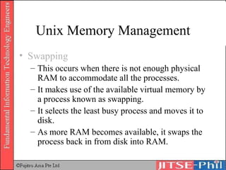 Unix Memory Management Swapping This occurs when there is not enough physical RAM to accommodate all the processes. It makes use of the available virtual memory by a process known as swapping. It selects the least busy process and moves it to disk. As more RAM becomes available, it swaps the process back in from disk into RAM. 