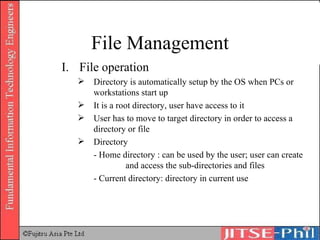 File Management File operation Directory is automatically setup by the OS when PCs or workstations start up It is a root directory, user have access to it User has to move to target directory in order to access a directory or file Directory - Home directory : can be used by the user; user can create  and access the sub-directories and files - Current directory: directory in current use 