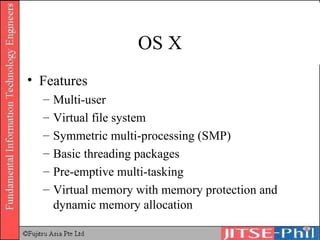 OS X Features Multi-user Virtual file system Symmetric multi-processing (SMP) Basic threading packages Pre-emptive multi-tasking Virtual memory with memory protection and dynamic memory allocation 