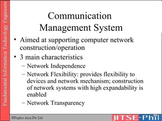 Communication  Management System Aimed at supporting computer network construction/operation 3 main characteristics Network Independence Network Flexibility: provides flexibility to devices and network mechanism; construction of network systems with high expandability is enabled Network Transparency 