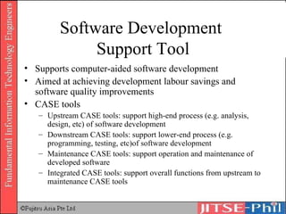 Software Development  Support Tool Supports computer-aided software development Aimed at achieving development labour savings and software quality improvements CASE tools Upstream CASE tools: support high-end process (e.g. analysis, design, etc) of software development Downstream CASE tools: support lower-end process (e.g. programming, testing, etc)of software development Maintenance CASE tools: support operation and maintenance of developed software Integrated CASE tools: support overall functions from upstream to maintenance CASE tools 