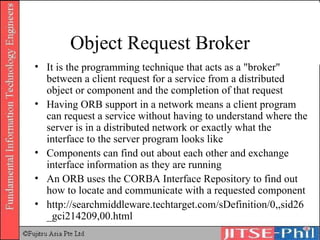 Object Request Broker It is the programming technique that acts as a "broker" between a client request for a service from a distributed object or component and the completion of that request Having ORB support in a network means a client program can request a service without having to understand where the server is in a distributed network or exactly what the interface to the server program looks like Components can find out about each other and exchange interface information as they are running An ORB uses the CORBA Interface Repository to find out how to locate and communicate with a requested component http://searchmiddleware.techtarget.com/sDefinition/0,,sid26_gci214209,00.html 