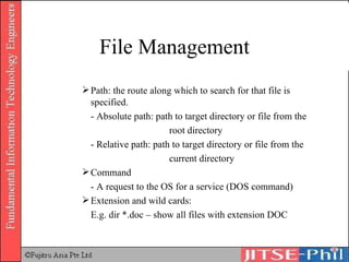 File Management Path: the route along which to search for that file is specified. - Absolute path: path to target directory or file from the  root directory - Relative path: path to target directory or file from the  current directory Command - A request to the OS for a service (DOS command) Extension and wild cards: E.g. dir *.doc – show all files with extension DOC 