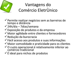 Vantagens do
          Comércio Eletrônico

 Permite realizar negócios sem as barreiras de
  tempo e distância
 24h/dia – 7dias/semana
 Exposição de produtos e da empresa
 Maior agilidade entre clientes e fornecedores
 Redução da burocracia
 Fácil acesso aos produtos e suas informações
 Maior comodidade e praticidade para os clientes
 O custo operacional é relativamente inferior ao
  comércio tradicional
 É ideal para nichos de produtos
 