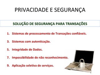 PRIVACIDADE E SEGURANÇA

    SOLUÇÃO DE SEGURANÇA PARA TRANSAÇÕES

1. Sistemas de processamento de Transações confiáveis.

3. Sistemas com autenticação.

5. Integridade de Dados.

7. Impossibilidade de não reconhecimento.

9. Aplicação seletiva de serviços.
 