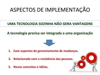 ASPECTOS DE IMPLEMENTAÇÃO

UMA TECNOLOGIA SOZINHA NÃO GERA VANTAGENS

A tecnologia precisa ser integrada a uma organização



1. Com aspectos de gerenciamento de mudanças.

3. Relacionado com a resistência das pessoas.

5. Novos conceitos e idéias.
 