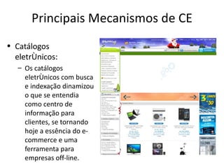 Principais Mecanismos de CE
• Catálogos
  eletrônicos:
   – Os catálogos
     eletrônicos com busca
     e indexação dinamizou
     o que se entendia
     como centro de
     informação para
     clientes, se tornando
     hoje a essência do e-
     commerce e uma
     ferramenta para
     empresas off-line.
 