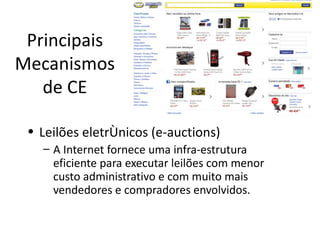 Principais
Mecanismos
   de CE

 • Leilões eletrônicos (e-auctions)
   – A Internet fornece uma infra-estrutura
     eficiente para executar leilões com menor
     custo administrativo e com muito mais
     vendedores e compradores envolvidos.
 