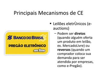 Principais Mecanismos de CE
             • Leilões eletrônicos (e-
               auctions)
               – Podem ser diretos
                 (quando alguém oferta
                 um produto em leilão,
                 ex. MercadoLivre) ou
                 reversos (quando um
                 comprador coloca sua
                 demanda para ser
                 atendida por empresas,
                 como e-Pregão).
 